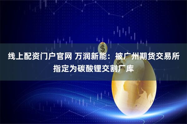 线上配资门户官网 万润新能：被广州期货交易所指定为碳酸锂交割厂库