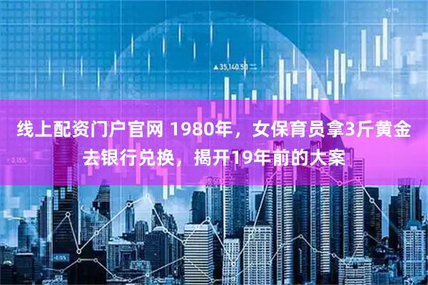 线上配资门户官网 1980年，女保育员拿3斤黄金去银行兑换，揭开19年前的大案