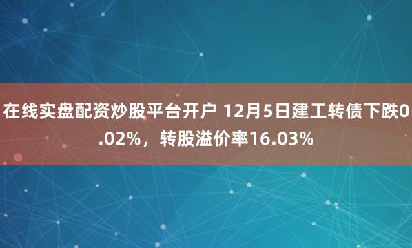 在线实盘配资炒股平台开户 12月5日建工转债下跌0.02%，转股溢价率16.03%