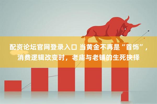 配资论坛官网登录入口 当黄金不再是“首饰”，消费逻辑改变时，老庙与老铺的生死抉择