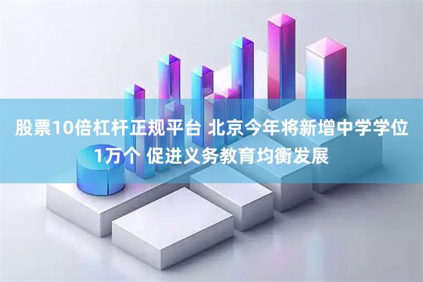 股票10倍杠杆正规平台 北京今年将新增中学学位1万个 促进义务教育均衡发展