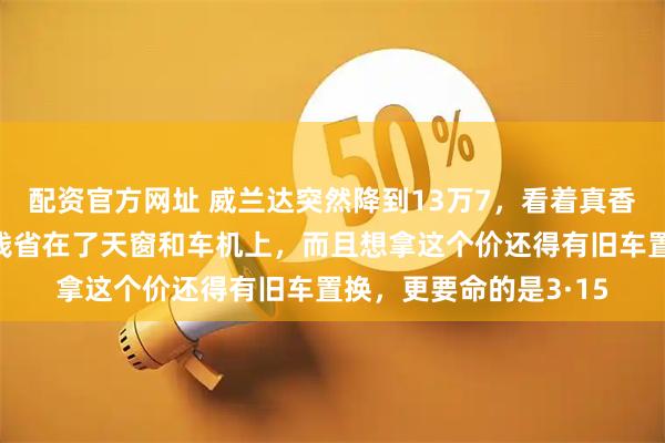 配资官方网址 威兰达突然降到13万7，看着真香？我劝你先别急：这钱省在了天窗和车机上，而且想拿这个价还得有旧车置换，更要命的是3·15
