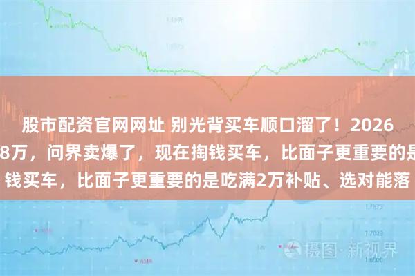 股市配资官网网址 别光背买车顺口溜了！2026年政策变了，奔驰都降价8万，问界卖爆了，现在掏钱买车，比面子更重要的是吃满2万补贴、选对能落