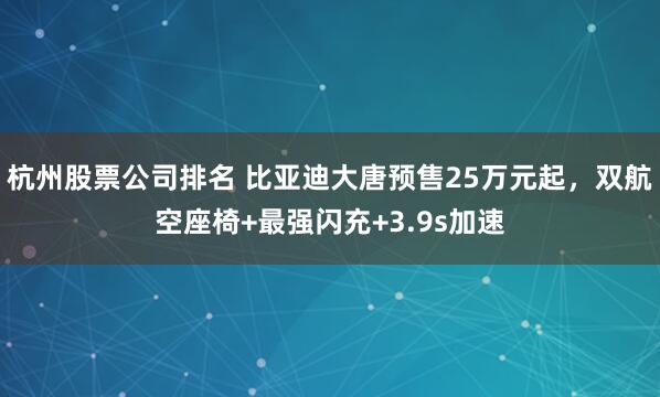 杭州股票公司排名 比亚迪大唐预售25万元起，双航空座椅+最强闪充+3.9s加速