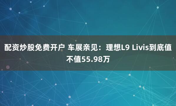 配资炒股免费开户 车展亲见：理想L9 Livis到底值不值55.98万