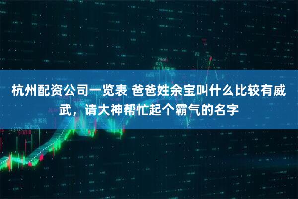 杭州配资公司一览表 爸爸姓余宝叫什么比较有威武，请大神帮忙起个霸气的名字