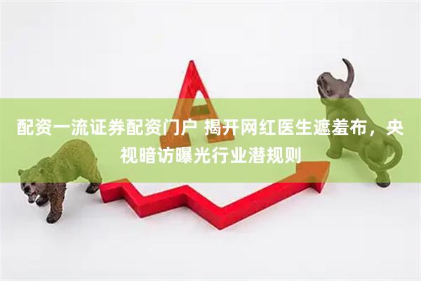 配资一流证券配资门户 揭开网红医生遮羞布，央视暗访曝光行业潜规则