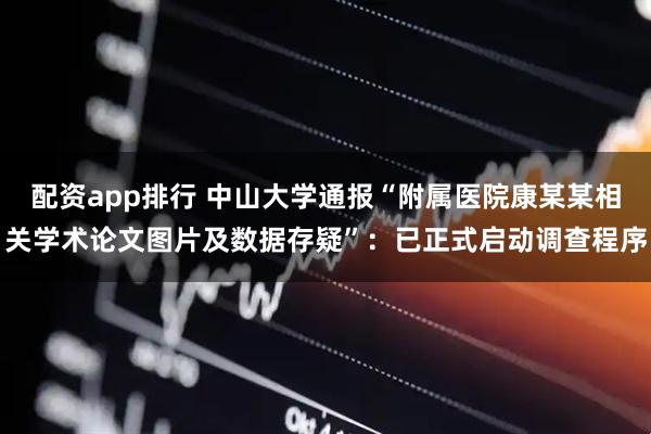 配资app排行 中山大学通报“附属医院康某某相关学术论文图片及数据存疑”：已正式启动调查程序