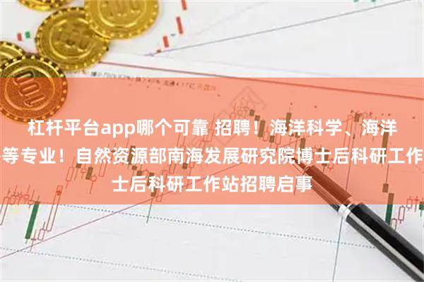杠杆平台app哪个可靠 招聘！海洋科学、海洋生态、遥感等专业！自然资源部南海发展研究院博士后科研工作站招聘启事