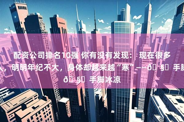 配资公司排名10强 你有没有发现： 现在很多年轻人，明明年纪不大，身体却越来越“寒”——🧊手脚冰凉