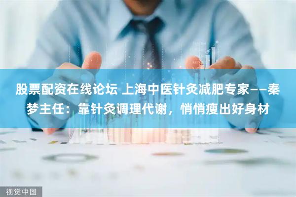 股票配资在线论坛 上海中医针灸减肥专家——秦梦主任：靠针灸调理代谢，悄悄瘦出好身材