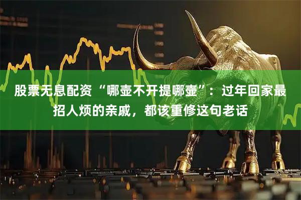 股票无息配资 “哪壶不开提哪壶”：过年回家最招人烦的亲戚，都该重修这句老话