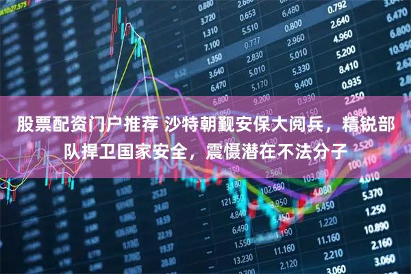 股票配资门户推荐 沙特朝觐安保大阅兵，精锐部队捍卫国家安全，震慑潜在不法分子