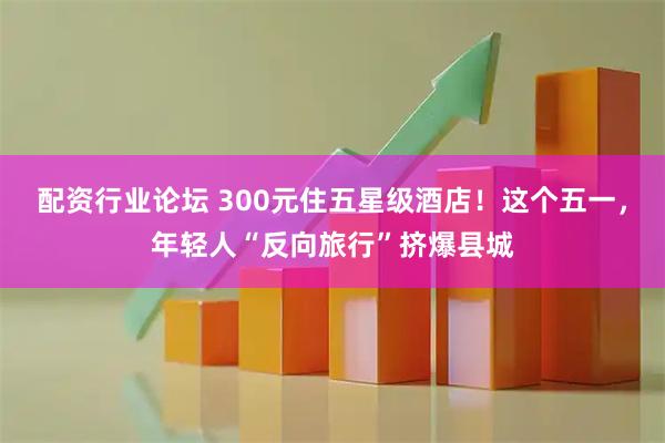 配资行业论坛 300元住五星级酒店！这个五一，年轻人“反向旅行”挤爆县城
