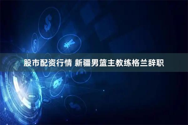 股市配资行情 新疆男篮主教练格兰辞职