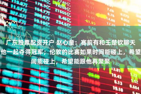 广东股票配资开户 赵心童：赛前有和王楚钦聊天，很开心能和他一起夺得冠军；伦敦的比赛如果时间能碰上，希望能跟他再聚聚