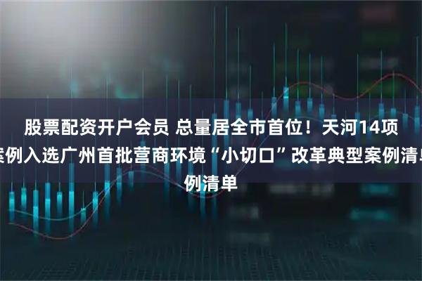 股票配资开户会员 总量居全市首位！天河14项案例入选广州首批营商环境“小切口”改革典型案例清单