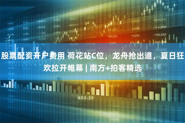 股票配资开户费用 荷花站C位，龙舟抢出道，夏日狂欢拉开帷幕 | 南方+拍客精选