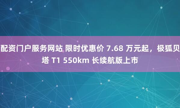 配资门户服务网站 限时优惠价 7.68 万元起，极狐贝塔 T1 550km 长续航版上市